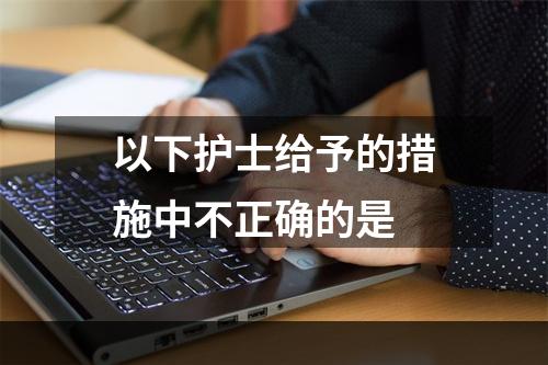 以下护士给予的措施中不正确的是