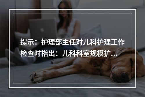 提示：护理部主任对儿科护理工作检查时指出：儿科科室规模扩大、