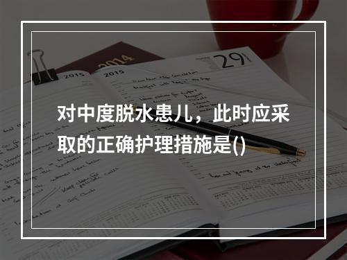 对中度脱水患儿，此时应采取的正确护理措施是()