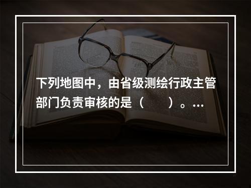 下列地图中，由省级测绘行政主管部门负责审核的是（　　）。[