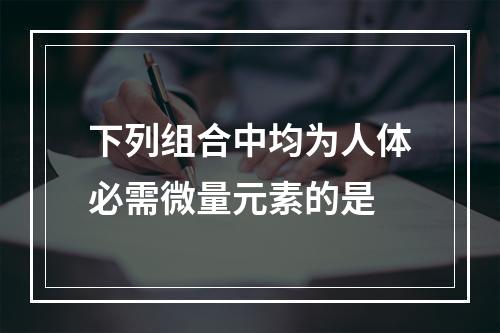 下列组合中均为人体必需微量元素的是