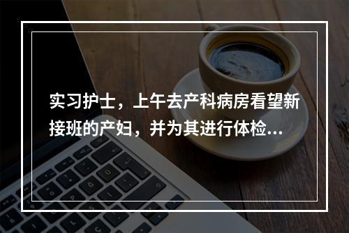 实习护士，上午去产科病房看望新接班的产妇，并为其进行体检。该