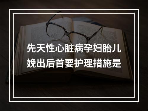 先天性心脏病孕妇胎儿娩出后首要护理措施是