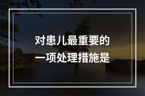 对患儿最重要的一项处理措施是