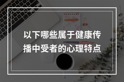 以下哪些属于健康传播中受者的心理特点