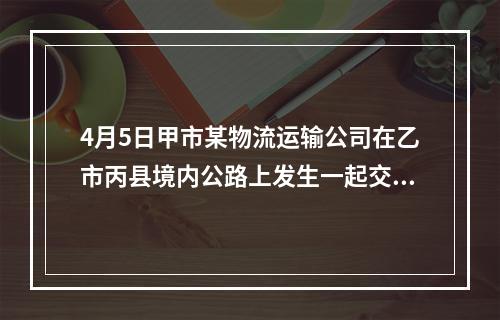 4月5日甲市某物流运输公司在乙市丙县境内公路上发生一起交通事