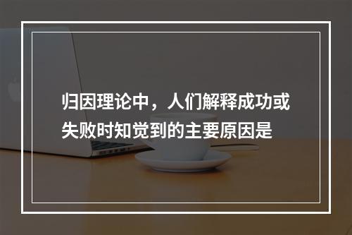 归因理论中，人们解释成功或失败时知觉到的主要原因是