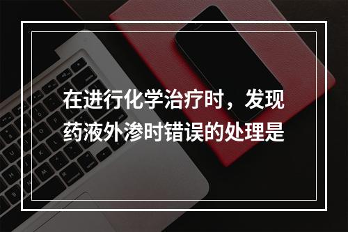 在进行化学治疗时，发现药液外渗时错误的处理是