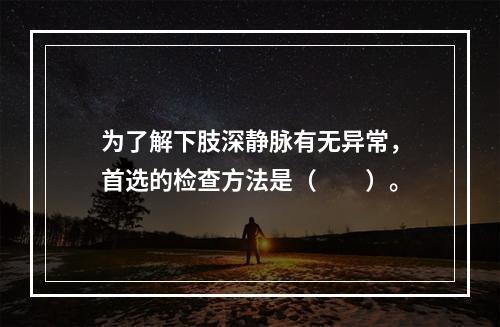 为了解下肢深静脉有无异常，首选的检查方法是（　　）。