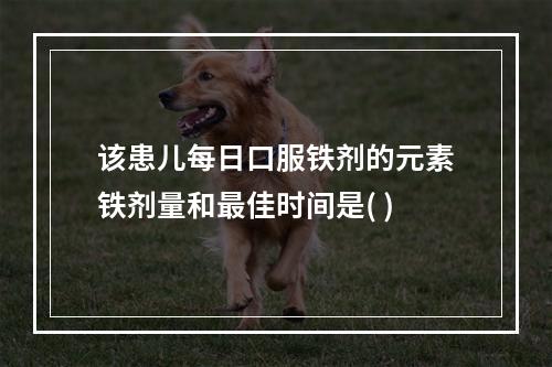 该患儿每日口服铁剂的元素铁剂量和最佳时间是( )