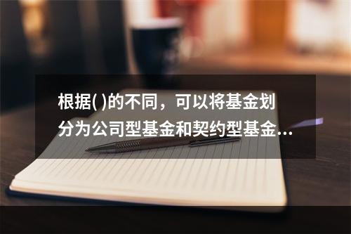 根据( )的不同，可以将基金划分为公司型基金和契约型基金。