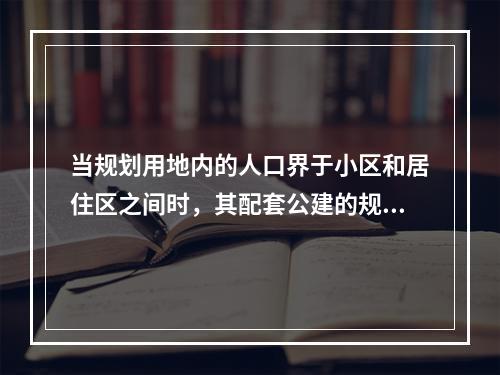 当规划用地内的人口界于小区和居住区之间时，其配套公建的规模