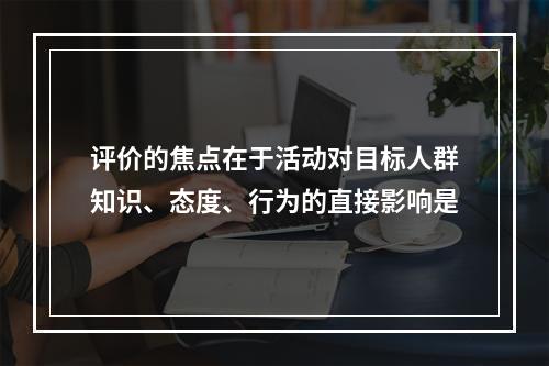 评价的焦点在于活动对目标人群知识、态度、行为的直接影响是