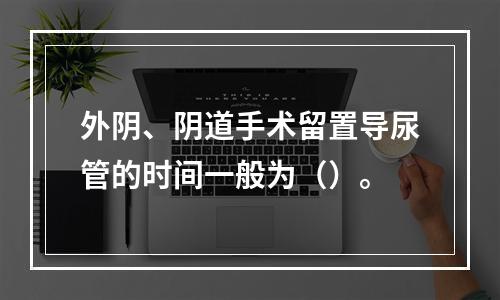 外阴、阴道手术留置导尿管的时间一般为（）。