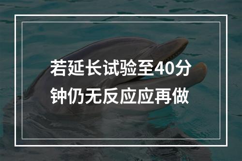 若延长试验至40分钟仍无反应应再做