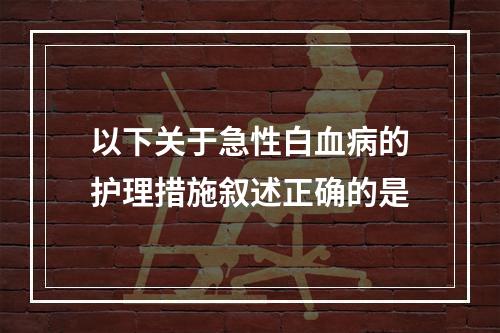 以下关于急性白血病的护理措施叙述正确的是