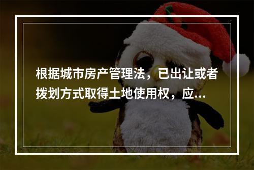 根据城市房产管理法，已出让或者拨划方式取得土地使用权，应当