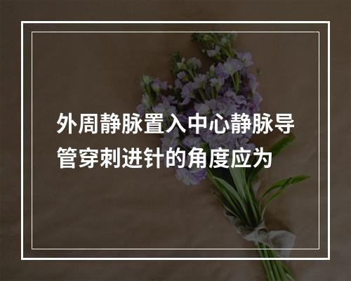 外周静脉置入中心静脉导管穿刺进针的角度应为