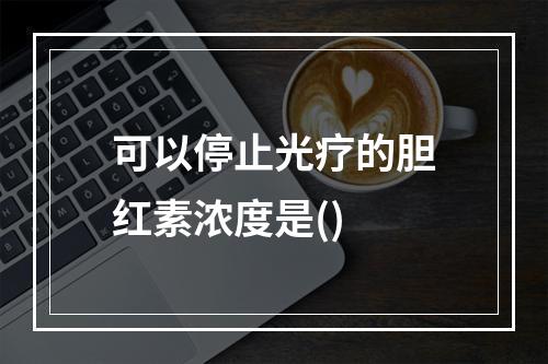 可以停止光疗的胆红素浓度是()