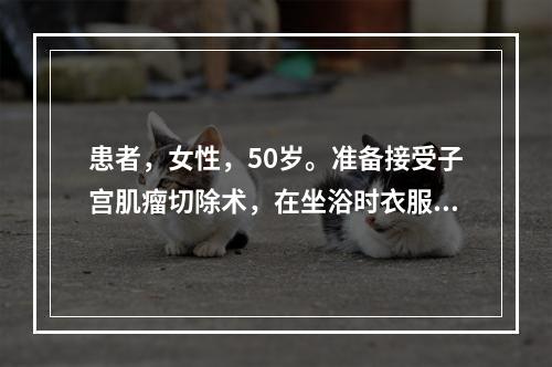 患者，女性，50岁。准备接受子宫肌瘤切除术，在坐浴时衣服不慎