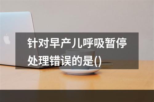 针对早产儿呼吸暂停处理错误的是()