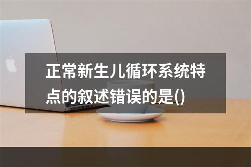 正常新生儿循环系统特点的叙述错误的是()