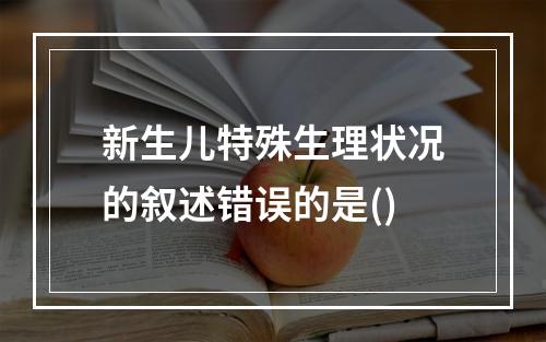 新生儿特殊生理状况的叙述错误的是()