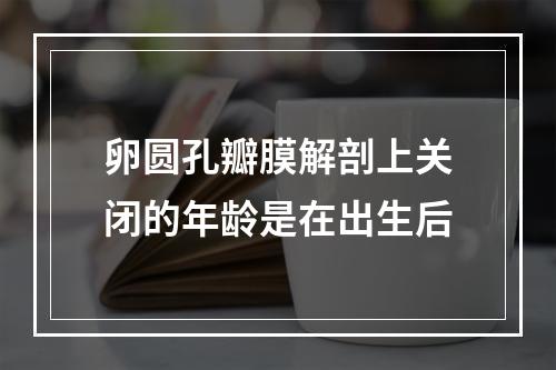 卵圆孔瓣膜解剖上关闭的年龄是在出生后