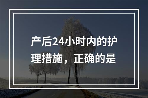 产后24小时内的护理措施，正确的是