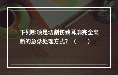 下列哪项是切割伤致耳廓完全离断的急诊处理方式？（　　）