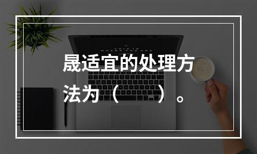 晟适宜的处理方法为（　　）。