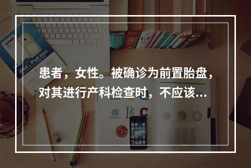 患者，女性。被确诊为前置胎盘，对其进行产科检查时，不应该出现