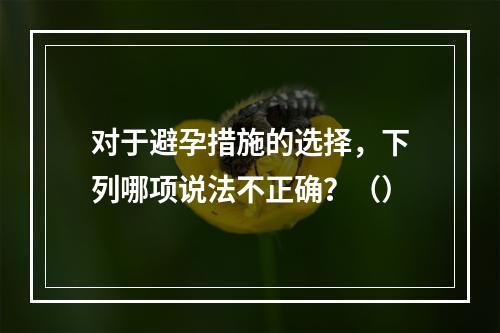 对于避孕措施的选择，下列哪项说法不正确？（）