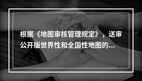 根据《地图审核管理规定》，送审公开版世界性和全国性地图的，