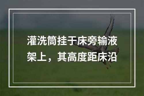 灌洗筒挂于床旁输液架上，其高度距床沿