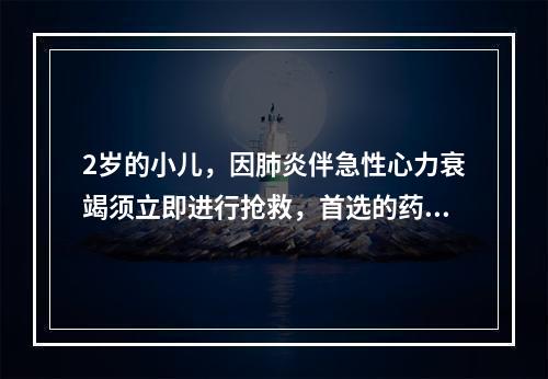 2岁的小儿，因肺炎伴急性心力衰竭须立即进行抢救，首选的药物是