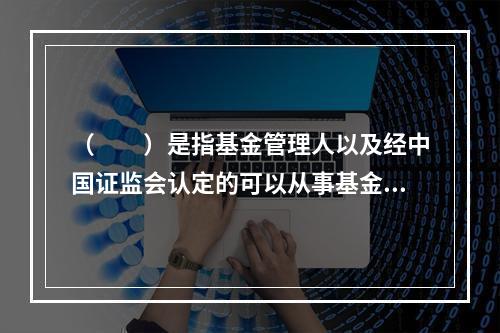 （　　）是指基金管理人以及经中国证监会认定的可以从事基金销售