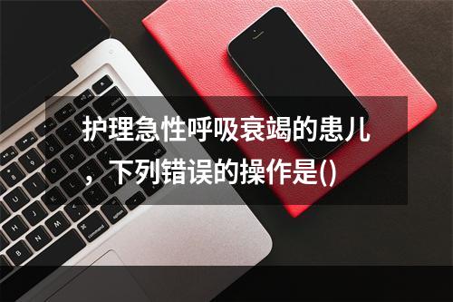 护理急性呼吸衰竭的患儿，下列错误的操作是()