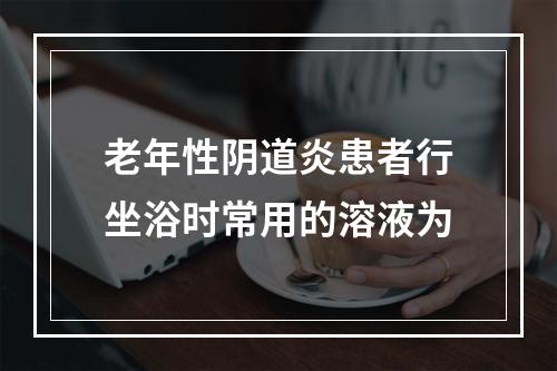 老年性阴道炎患者行坐浴时常用的溶液为