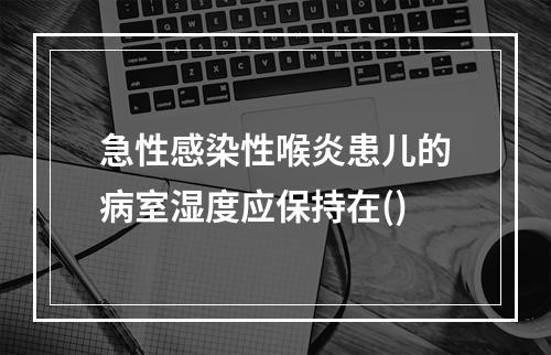 急性感染性喉炎患儿的病室湿度应保持在()