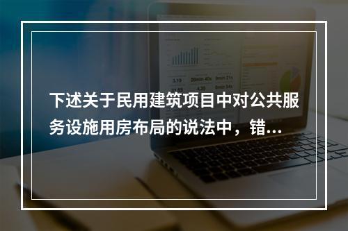 下述关于民用建筑项目中对公共服务设施用房布局的说法中，错误