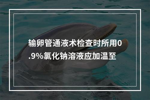 输卵管通液术检查时所用0.9%氯化钠溶液应加温至