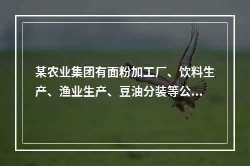 某农业集团有面粉加工厂、饮料生产、渔业生产、豆油分装等公司。