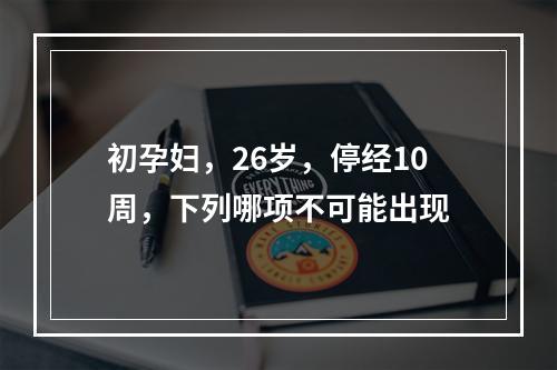 初孕妇，26岁，停经10周，下列哪项不可能出现