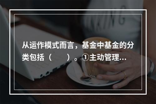 从运作模式而言，基金中基金的分类包括（　　）。①主动管理主动