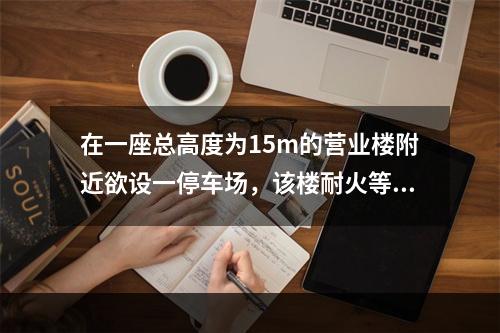 在一座总高度为15m的营业楼附近欲设一停车场，该楼耐火等级