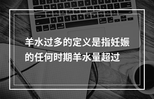 羊水过多的定义是指妊娠的任何时期羊水量超过