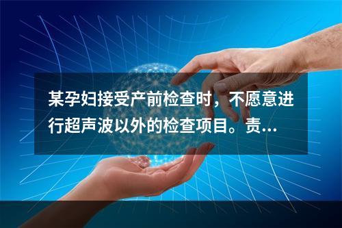 某孕妇接受产前检查时，不愿意进行超声波以外的检查项目。责任护