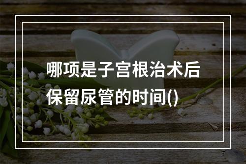 哪项是子宫根治术后保留尿管的时间()