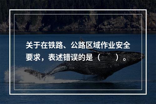 关于在铁路、公路区域作业安全要求，表述错误的是（　　）。